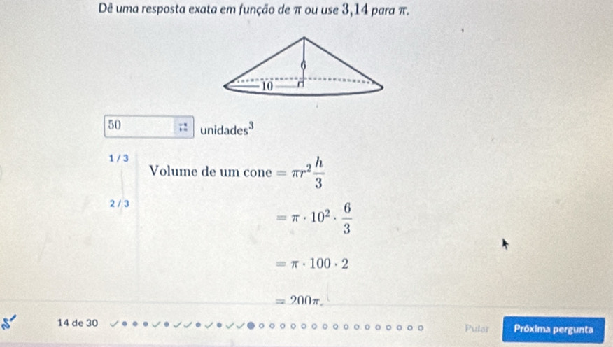 Dê uma resposta exata em função de π ou use 3,14 para π.
50
unidades^3
1 / 3
Volume de um cone =π r^2 h/3 
2 / 3
=π · 10^2·  6/3 
=π · 100· 2
=200π
14 de 30 Pulor Próxima pergunta