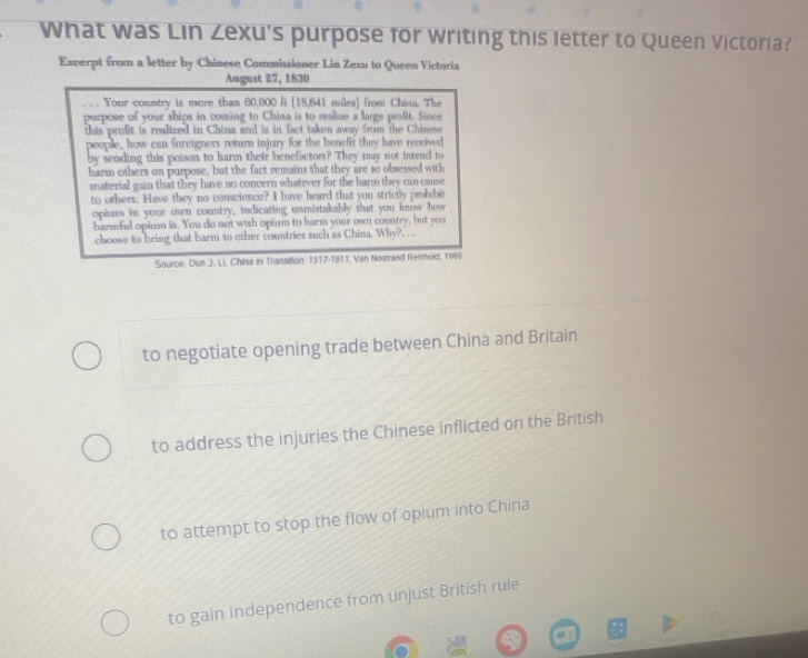 What was Lin Zexu's purpose for writing this letter to Queen Victoria?
Excerpt from a letter by Chinese Commissioner Lin Zexu to Queen Victoria
August 27, 1839
. , . Your country is more than 60,000 /i [ 18,641 miles ] from Chiaa. The
purpose of your ships in coming to China is to realize a large profit. Since
this profit is realized in China and is in fact taken away from the Chinese
people, how can foreigners return injury for the benefit they have received
by sending this poison to harm their benefactors? They may not intend to
harm others on purpose, but the fact remains that they are so obsessed with
material gain that they have no concern whatever for the harm they can cause
to others. Have they no conscience? I have heard that you strictly prohibe
opium in your own country, indicating unmistakably that you know how
harmful opium is. You do not wish opium to harm your own country, but you
choose to bring that harm to other countries such as China. Why?. . 
Source: Dun J. Li., Chine in Transition: 1517-1911, Van Nostrand Reinhoki, 1969
to negotiate opening trade between China and Britain
to address the injuries the Chinese inflicted on the British
to attempt to stop the flow of opium into China
to gain independence from unjust British rule