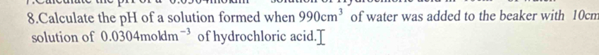 Calculate the pH of a solution formed when 990cm^3 of water was added to the beaker with 10cm
solution of 0.0304moldm^(-3) of hydrochloric acid.