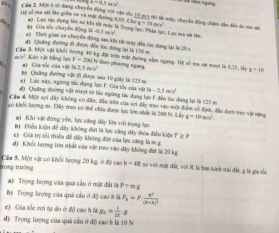 động a=0,5m/s^2.
to thể năm ngang.
giá trì Câu 2. Một ô tô đang chuyển động với vận tốc 10 m/s thì tắt máy, chuyển động chậm dần đều do ma sát
Hệ số ma sát lăn giữa xe và mặt đường 0,05. Cho g=10m/s^2.
đây b) Gia tốc chuyển động là -0,5m/s^2.
a) Lực tác dụng lên xe khi tắt máy là Trọng lực; Phản lực; Lực ma sát lăn
c) Thời gian xe chuyển động sau khi tắt máy đến lúc dừng lại là 20 s
d) Quãng đường đi được đến lúc dừng lại là 150 m
Câu 3. Một vật khối lý
g đặt trên mặt đường nằm ngang. Hệ số ma sát trượt là 0,25, lấy g=10
m/s^2. Kéo vật bằng lực F=200N theo phương ngang.
lộ k a) Gia tốc của vật là 2,5m/s^2
b) Quãng đường vật đi được sau 10 giây là 125 m
c) Lúc này, ngừng tác dụng lực F. Gia tốc của vật là -2,5m/s^2
d) Quãng đường vật trượt từ lúc ngừng tác dụng lực F đến lúc dừng lại là 125 m
Câu 4. Một sợi dây không co dãn, đầu trên của sợi dây treo vào một điểm cố định, đầu dưới treo vật nặng
có khối lượng m. Dây treo có thể chịu được lực lớn nhất là 200 N. Lấy g=10m/s^2.
a) Khi vật đứng yên, lực căng dây lớn với trọng lực
b) Điều kiện để dây không đứt là lực căng dây thỏa điều kiện T≥ P
c) Giá trị tối thiều đề dây không đứt của lực căng là m.g
d) Khối lượng lớn nhất của vật treo vào dây không đứt là 20 kg
Câu 5. Một vật có khối lượng 20 kg, ở độ cao h=4R so với mặt đất, với R là bán kính trái đất, g là gia tốc
trọng trường
a) Trọng lượng của quả cầu ở mặt đất là P=m.g
b) Trọng lượng của quả cầu ở độ cao h là P_h=P.frac R^2(R+h)^2
c) Gia tốc rơi tự do ở độ cao h là g_h= 1/25 .g
d) Trọng lượng của quả cầu ở độ cao h là 10 N