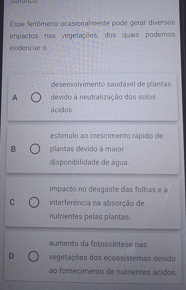 suifunco
Esse fenômeno ocasionalmente pode gerar diversos
impactos nas vegetações, dos quais podemos
evidenciar o
desenvolvimento saudável de plantas
A devido à neutralização dos solos
ácidos.
estímulo ao crescimento rápido de
B plantas devido à maior
disponibilidade de água.
impacto no desgaste das folhas e a
C interferência na absorção de
nutrientes pelas plantas.
aumento da fotossíntese nas
D
vegetações dos ecossistemas devido
ao fornecimento de nutrientes ácidos.