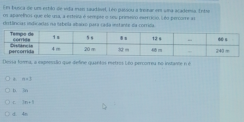 Em busca de um estilo de vida mais saudável, Léo passou a treinar em uma academia. Entre
os aparelhos que ele usa, a esteira é sempre o seu primeiro exercício. Léo percorre as
distâncias indicadas na tabela abaixo para cada instante da corrida.
Dessa forma, a expressão que define quantos metros Léo percorreu no instante n é
a. n+3
b. 3n
C. 3n+1
d. 4n