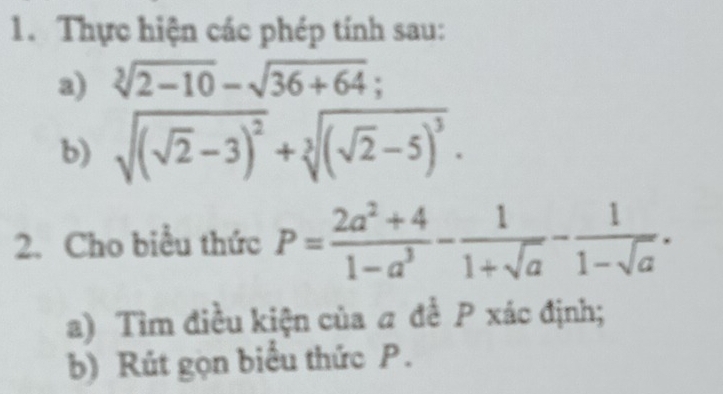 Thực hiện các phép tính sau: 
a) sqrt[3](2-10)-sqrt(36+64); 
b) sqrt((sqrt 2)-3)^2+sqrt[3]((sqrt 2)-5)^3. 
2. Cho biểu thức P= (2a^2+4)/1-a^3 - 1/1+sqrt(a) - 1/1-sqrt(a) . 
a) Tìm điều kiện của a để P xác định; 
b) Rút gọn biểu thức P.