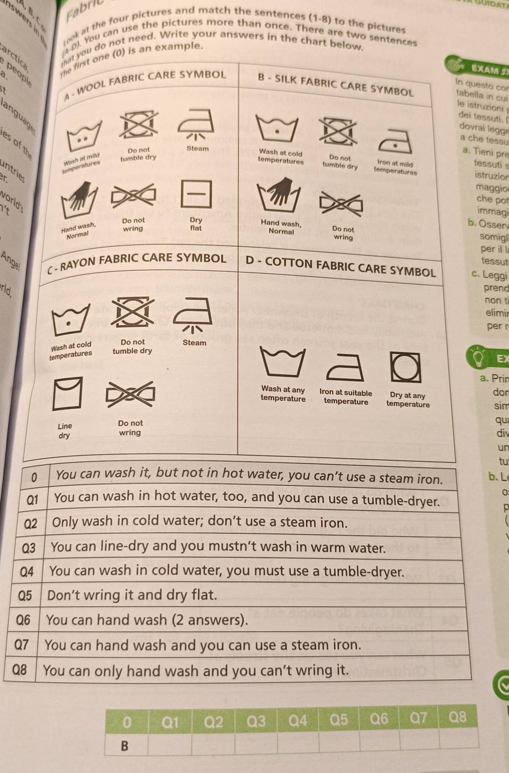 Fabri 
AGUIDAT 
swers i 
took at the four pictures and match the sentences (1-8) to the pictures 
(A-D). You can use the pictures more than once. There are two sentences 
that you do not need. Write your answers in the chart below. 
a. The first one (0) is an example. 
arctica peopl 
of EXAM S 
In questo co 
St 
A - WOOL FABRIC CARE SYMBOL B - SILK FABRIC CARE SYMBOL tabella in cui 
le istruzioni 
anguage 
dei tessuti. [ 
dovrai legge 
. . 
a che tessu 
es of th 
. 
Do not Steam Wash at cold 
r Wash at mild 
a. Tieni pre 
tumble dry Do not 
Iron at mild 
tessuti s 
temperatures tumble dry temperatures istruzion 
ntrie 
temperatures 
_ 
maggio 
worl 
che pot 
It immagi 
Do not Dry 
Hand wash, 
b. Osser 
wring flat Do not 
Hand wash, somigl 
Normal 
Normal wring 
per il l 
tessut 
Angel C - RAYON FABRIC CARE SYMBOL D - COTTON FABRIC CARE SYMBOL c. Leggi 
rld 
prend 
non ti 
elimir 
. 
per r 
temperatures Wash at cold Do not Steam 
tumble dry 
EX 
a. Prin 
Wash at any Iron at suitable Dry at any dor 
temperature temperature temperature sim 
Line Do not 
qu 
dry wring div 
un 
tu 
. L 
。 
p