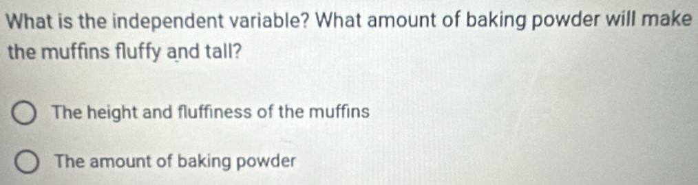 What is the independent variable? What amount of baking powder will make
the muffins fluffy and tall?
The height and fluffiness of the muffins
The amount of baking powder