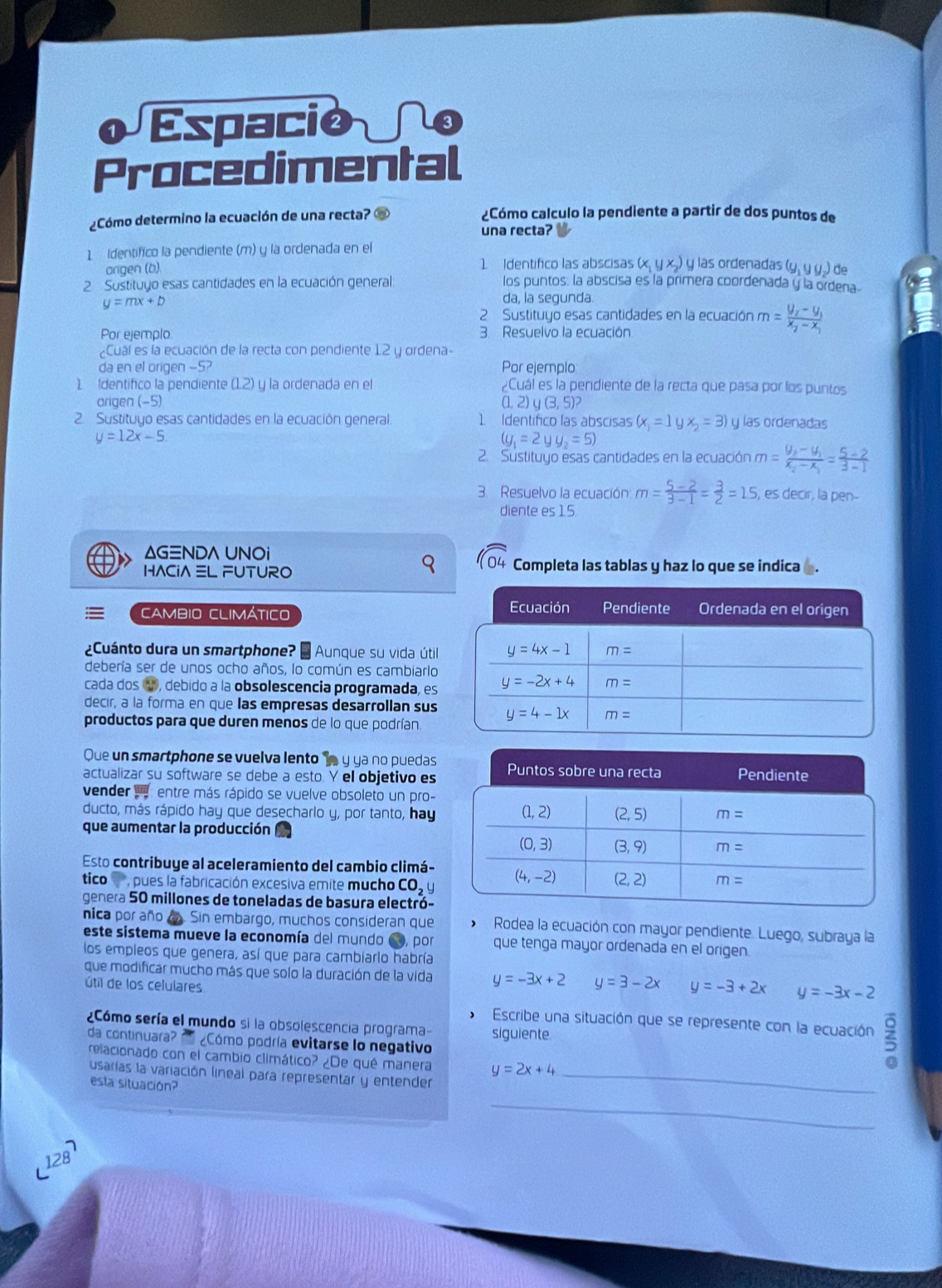 ¿Cómo determino la ecuación de una recta? ¿Cómo calculo la pendiente a partir de dos puntos de
una recta?
1 identifico la pendiente (m) y la ordenada en el
arigen (b). 1 Identifico las abscisas (x,yx) y las ordenadas de
2 Sustituyo esas cantidades en la ecuación general: los puntos. la abscisa es la primera coordenada y la ordena
y=mx+b
da, la segunda
2 Sustituyo esas cantidades en la ecuación m=frac y_2-y_1x_2-x_1
Por ejemplo 3. Resuelvo la ecuación
Cuáí es la ecuación de la recta con pendiente 12 y ordena-
da en el origen -5? Por ejemplo
1 Identifico la pendiente (1.2) y la ordenada en el ¿Cuál es la pendiente de la recta que pasa por los puntos
arigen (-5) (1, 2) y (3, 5)?
2. Sustituyo esas cantidades en la ecuación general 1. Identífico las abscisas (x_1=1yx_2=3) y las ordenadas
y=12x-5
(g_1=2yy_2=5)
2. Sustituyo esas cantidades en la ecuación m=frac y_2-y_1x_2-x_1= (5-2)/3-1 
3. Resuelvo la ecuación m= (5-2)/3-1 = 3/2 =15 , es decir, la pen-
diente es 15.
ΔG≡ND∧ UNOi
sqrt(04)
HACiA L FUTURO Completa las tablas y haz lo que se indica
CAMBIO CLIMÁTICO 
¿Cuánto dura un smartphone? * Aunque su vida útil
debería ser de unos ocho años, lo común es cambiarlo
cada dos ④, debido a la obsolescencia programada, es
decir, a la forma en que las empresas desarrollan sus
productos para que duren menos de lo que podrían
Que un smartphone se vuelva lento  y ya no puedas
actualizar su software se debe a esto. Y el objetivo es
vender  entre más rápido se vuelve obsoleto un pro-
ducto, más rápido hay que desecharlo y, por tanto, hay
que aumentar la producción
Esto contribuye al aceleramiento del cambio climá-
tico  , pues la fabricación excesiva emite mucho CO u
genera 50 millones de toneladas de basura electró-
nica por año a. Sin embargo, muchos consideran que  Rodea la ecuación con mayor pendiente. Luego, subraya la
este sistema mueve la economía del mundo Co, por que tenga mayor ordenada en el origen
los empleos que genera, así que para cambiarlo habría
que modificar mucho más que solo la duración de la vida y=-3x+2 y=3-2x y=-3+2x y=-3x-2
útil de los celulares
 Escribe una situación que se represente con la ecuación 3
¿Cómo sería el mundo si la obsolescencia programa siguiente.
da continuara? n ¿Cómo podría evitarse lo negativo
relacionado con el cambio climático? ¿De qué manera y=2x+4
usarías la variación lineal para representar y entender_
esta situación?
_
128