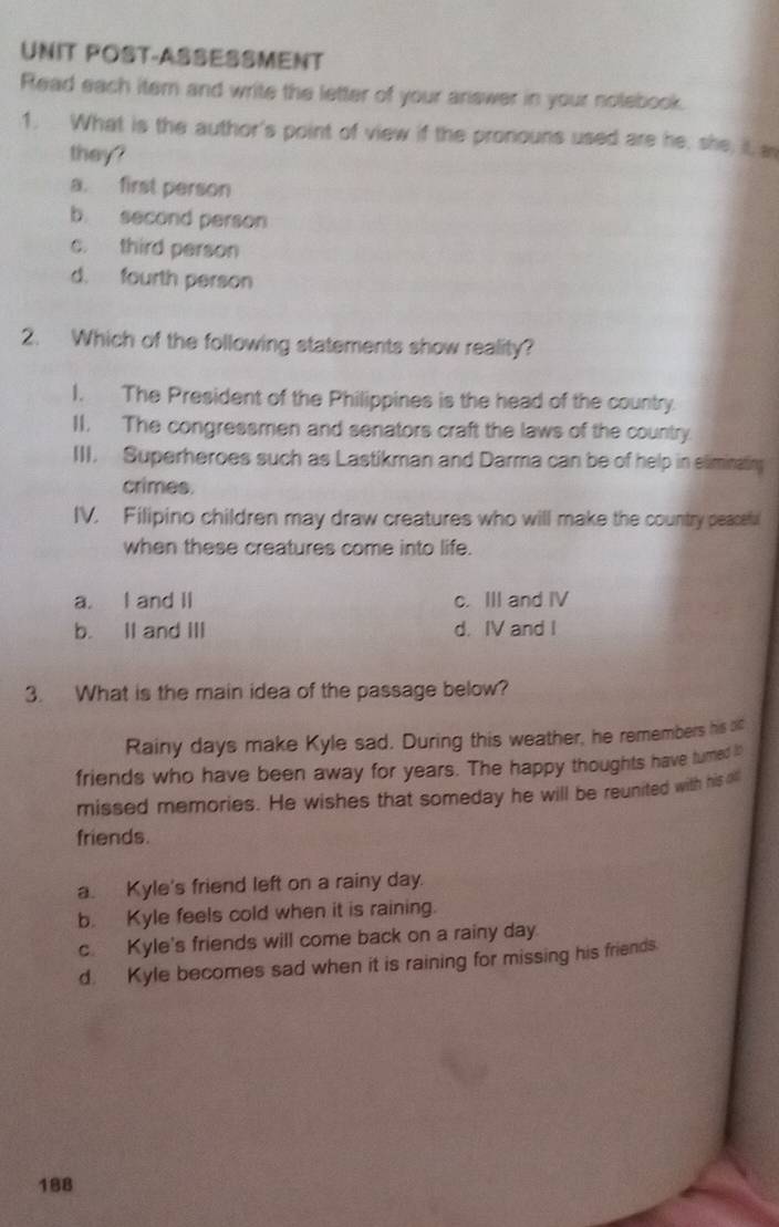 UNIT POST-ASSESSMENT
Read each item and write the letter of your ariswer in your nolebook.
1. What is the author's point of view if the pronouns used are he, she it, a
they?
a. first person
b. second person
c. third person
d. fourth person
2. Which of the following statements show reality?
I. The President of the Philippines is the head of the country.
II. The congressmen and senators craft the laws of the country.
III. Superheroes such as Lastikman and Darma can be of help in eliminatin
crimes.
IV. Filipino children may draw creatures who will make the country peaceful
when these creatures come into life.
a. I and II c. III and IV
b. II and III d. IV and I
3. What is the main idea of the passage below?
Rainy days make Kyle sad. During this weather, he remembers his oc
friends who have been away for years. The happy thoughts have tured i
missed memories. He wishes that someday he will be reunited with his oll
friends.
a. Kyle's friend left on a rainy day.
b. Kyle feels cold when it is raining.
c. Kyle's friends will come back on a rainy day.
d. Kyle becomes sad when it is raining for missing his friends.
188