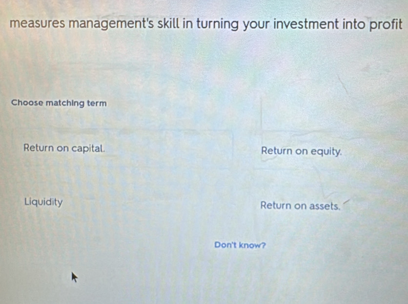 measures management's skill in turning your investment into profit
Choose matching term
Return on capital. Return on equity.
Liquidity Return on assets.
Don't know?