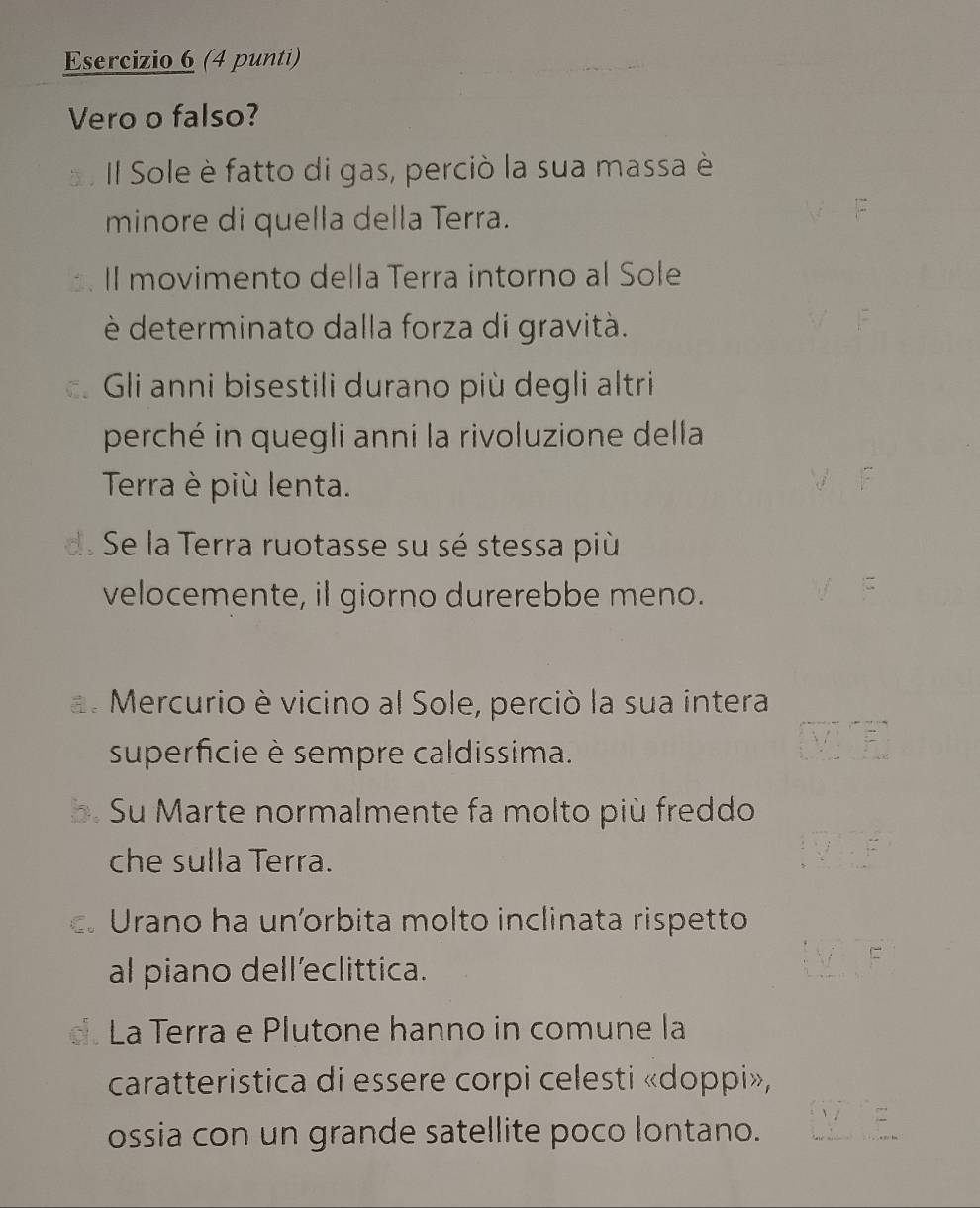 (4 punti)
Vero o falso?
Il Sole è fatto di gas, perciò la sua massa è
minore di quella della Terra.
II movimento della Terra intorno al Sole
è determinato dalla forza di gravità.
Gi anni bisestili durano più degli altri
perché in quegli anni la rivoluzione della
Terra è più lenta.
d. Se la Terra ruotasse su sé stessa più
velocemente, il giorno durerebbe meno.
a. Mercurio è vicino al Sole, perciò la sua intera
superficie è sempre caldissima.
Su Marte normalmente fa molto più freddo
che sulla Terra.
c. Urano ha uníorbita molto inclinata rispetto
al piano dell’eclittica.
La Terra e Plutone hanno in comune la
caratteristica di essere corpi celesti «doppi»,
ossia con un grande satellite poco lontano.