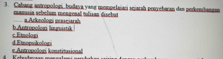 Cabang antropologi budaya yang mempelaiari sejarah penyebaran dan perkembangan
manusia sebelum mengenal tulisan disebut
,, a.Arkeologi praseiarah
b.Antropologi linguistik
c.Etnologi
d.Emopsikologi
e.Antropologi konstitusional
4 Kebudavaan men gala