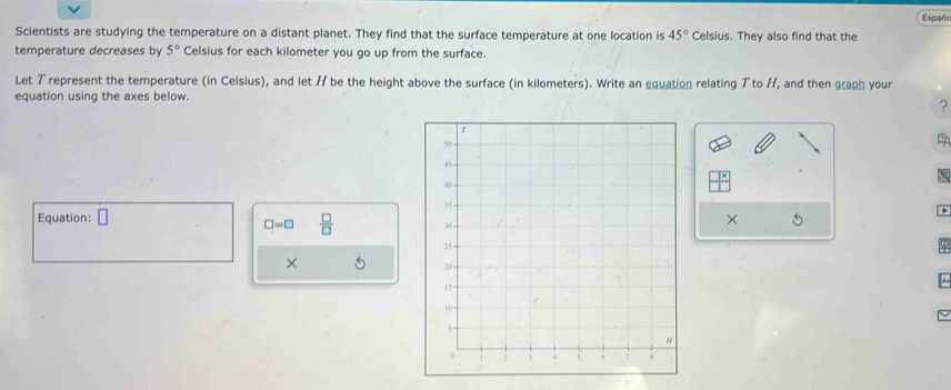 Españo 
Scientists are studying the temperature on a distant planet. They find that the surface temperature at one location is 45° Celsius. They also find that the 
temperature decreases by 5° Celsius for each kilometer you go up from the surface. 
Let Trepresent the temperature (in Celsius), and let H be the height above the surface (in kilometers). Write an equation relating Tto H, and then graph your 
equation using the axes below. 
? 
Equation: □
□ =□  □ /□  
× 
× 5 ~