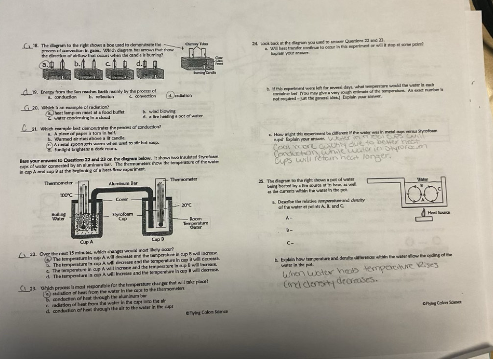 The diagram to the right shows a box used to demonstrate the Chirney Tubes 24. Look back at the diagram you used to answer Questions 22 and 23.
process of convection in gases. Which diagram has arrows that show a. Will heat transfer continue to occur in this experiment or will it stop at some point?
the direction of airflow that occurs when the candle is burning? Explain your answer,
a. b. C.
to
uring Cancie
b. If this experiment were left for several days, what temperature would the water in each
_19. Energy from the Sun reaches Earth mainly by the process of dradiation
a。 conduction b. reflection C. convection container be? (You may give a very rough estimate of the temperature. An exact number is
not required -- just the general idea.) Explain your answer.
_20. Which is an example of radiation? b. wind blowin
heat lamp on meat at a food buffet
c. water condensing in a cloud d. a fire heating a pot of water
_
21. Which example best demonstrates the process of conduction?
a. A piece of paper is tor in half.
c A metal spoon gets warm when used to stir hot soup. c. How might this experiment be dlifferent if the water was in metal cups versus Styrofoam
b. Warmed air rises above a lit candle. cups? Explain your answer.
d. Sunlight brightens a dark room.
Base your answers to Questions 22 and 23 on the diagram below. It shows two insulated Styrofoam
cups of water connected by an aluminum bar. The thermometers show the temperature of the water
in cup A and cup B at the beginning of a heat-flow experiment.
25. The diagram to the right shows a pot of water
being heated by a fire source at its base, as well
as the currents within the water in the pot.
a, Describe the relative remperature and dens
of the water at points A, B. and C.
A-
B-
C-
_
22. Over the next 15 minutes, which changes would most likely occur?
a  The temperature in cup A will decrease and the temperature in cup B will increase.
b. The temperature in cup A will decrease and the temperature in cup B will decrease. b. Explain how temperature and density differences within the water allow the cyding of the
c. The temperature in cup A will increase and the temperature in cup B will increase. water in the pot.
d. The temperature in cup A will increase and the temperature in cup B will decrease.
_
23. Which process is most responsible for the temperature changes that will take place?
a radiation of heat from the water in the cups to the thermometers
5. conduction of heat through the aluminum bar
c. radiation of heat from the water in the cups into the air
©Flying Colors Sdence OFlying Colors Science
d. conduction of heat through the air to the water in the cups