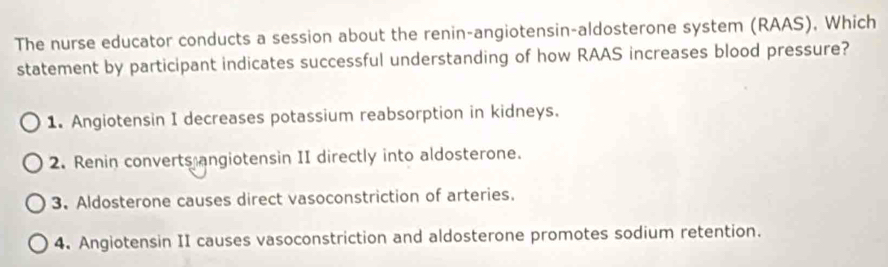 The nurse educator conducts a session about the renin-angiotensin-aldosterone system (RAAS), Which
statement by participant indicates successful understanding of how RAAS increases blood pressure?
1. Angiotensin I decreases potassium reabsorption in kidneys.
2. Renin converts angiotensin II directly into aldosterone.
3. Aldosterone causes direct vasoconstriction of arteries.
4. Angiotensin II causes vasoconstriction and aldosterone promotes sodium retention.