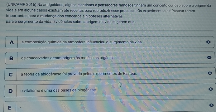 (UNICAMP 2016) Na antiguidade, alguns cientistas e pensadores famosos tinham um conceito curioso sobre a origem da
vida e em alguns casos existiam até receitas para reproduzir esse processo. Os experimentos de Pasteur foram
importantes para a mudança dos conceitos e hipóteses alternativas
para o surgimento da vida. Evidências sobre a origem da vida sugerem que
A a composição química da atmosfera influenciou o surgimento da vida.
B os coacervados deram origem às moléculas orgânicas.
C a teoria da abiogênese foi provada pelos experimentos de Pasteur.
D o vitalismo é uma das bases da biogênese.
E