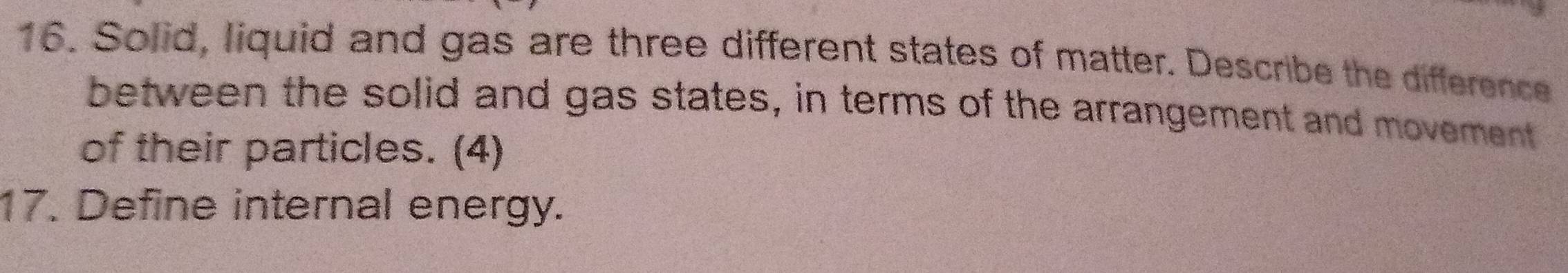 Solid, liquid and gas are three different states of matter. Describe the difference 
between the solid and gas states, in terms of the arrangement and movement 
of their particles. (4) 
17. Define internal energy.