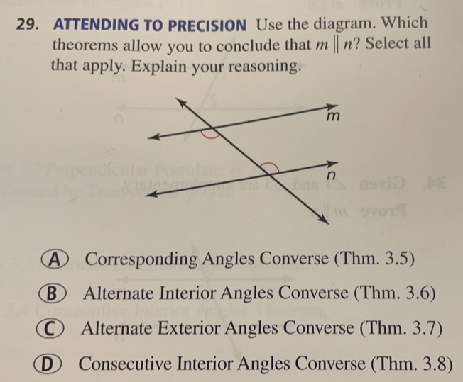 ATTENDING TO PRECISION Use the diagram. Which
theorems allow you to conclude that mparallel n ? Select all
that apply. Explain your reasoning.
Corresponding Angles Converse (Thm. 3.5)
Alternate Interior Angles Converse (Thm. 3.6)
Alternate Exterior Angles Converse (Thm. 3.7)
D Consecutive Interior Angles Converse (Thm. 3.8)