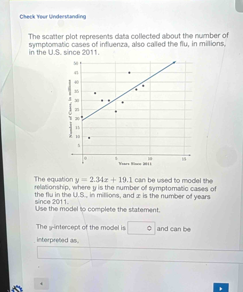 Check Your Understanding 
The scatter plot represents data collected about the number of 
symptomatic cases of influenza, also called the flu, in millions, 
in the U.S. since 2011. 
The equation y=2.34x+19.1 can be used to model the 
relationship, where y is the number of symptomatic cases of 
the flu in the U.S., in millions, and x is the number of years
since 2011. 
Use the model to complete the statement. 
The y-intercept of the model is and can be 
interpreted as, 
1