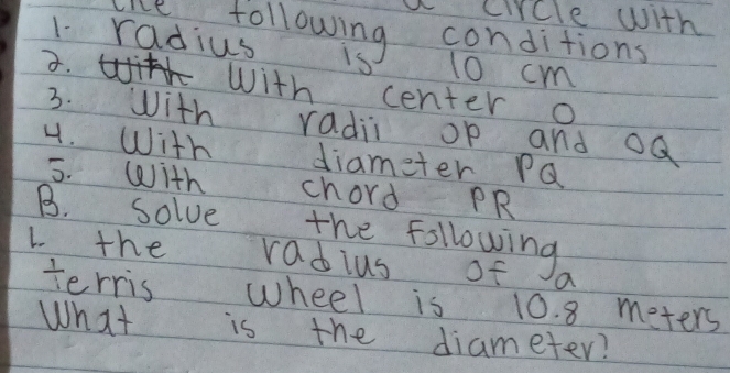 a circle with 
red: following conditions 
1 radius 13 10 cm. With center O
3. with radii op and oQ
4. With diameter PQ
5. With chord PR
B. solve the following 
L. the radius of a 
terris wheel is 10. 8 meters
What is the diameter?