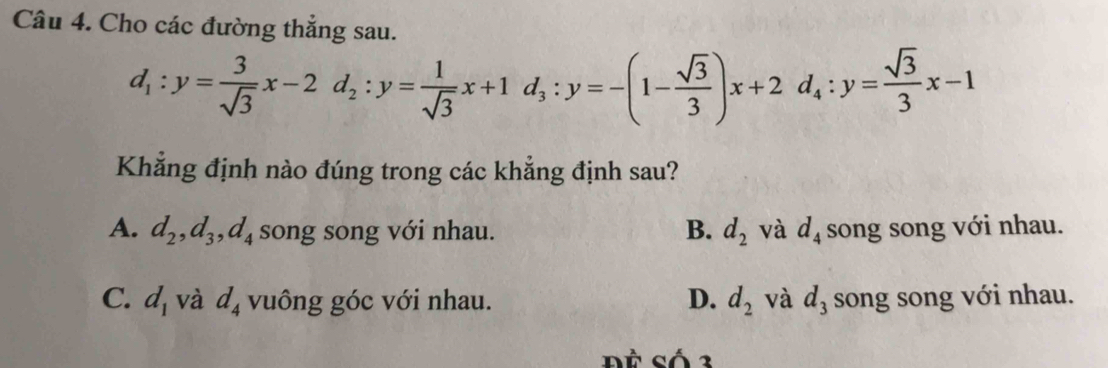 Cho các đường thẳng sau.
d_1:y= 3/sqrt(3) x-2d_2:y= 1/sqrt(3) x+1d_3:y=-(1- sqrt(3)/3 )x+2d_4:y= sqrt(3)/3 x-1
Khẳng định nào đúng trong các khẳng định sau?
A. d_2, d_3, d_4 song song với nhau. B. d_2 và d_4 song song với nhau.
C. d_1 và d_4 vuông góc với nhau. D. d_2 và d_3 song song với nhau.
ĐČ Số 3