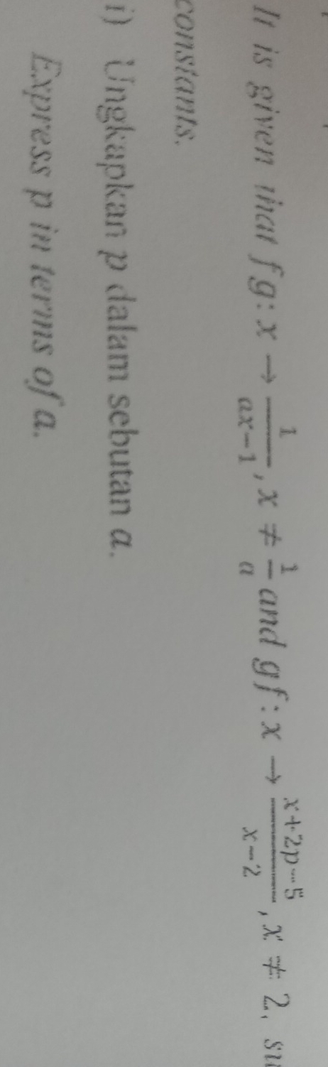 It is given that fg:xto  1/ax-1 , x!=  1/a  and gf:xto  (x+2p-5)/x-2 , x!= 2 ， su 
constants. 
i) Ungkapkan p dalam sebutan α. 
Express p in terms of a.