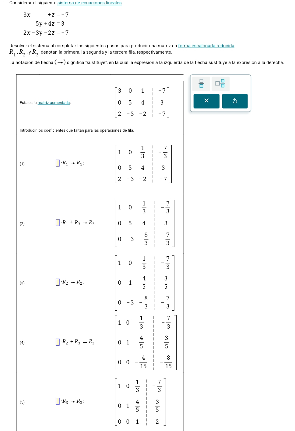 Considerar el siguiente sistema de ecuaciones lineales.
3x +z=-7
5y+4z=3
2x-3y-2z=-7
Resolver el sistema al completar los siguientes pasos para producir una matriz en forma escalonada reducida.
R_1,R_2,yR_3 denotan la primera, la segunda y la tercera fila, respectivamente.
La notación de flecha (→) significa "sustituye", en la cual la expresión a la izquierda de la flecha sustituye a la expresión a la derecha.
 □ /□   □  □ /□  
Esta es la matriz aumentada:  × 5
Introducir los coeficientes que faltan para las operaciones de fila.
(1) □ · R_1to R_1:
(2)
□ · R_1+R_3to R_3:
(3) □ · R_2to R_2: beginbmatrix 1&0& 1/3 & 1/3 & 2/3  9&1& 4/3 &frac 3 5/3 : 7/3 & 7/3 & 7/3 endbmatrix 
(4) □ · R_2+R_3to R_3: beginvmatrix 1&9& 1/3 & 1/1 &- 7/9  0&1& 4/5 & 3/5  0&0&- 4/15 & 1/15 endvmatrix
(5) ]· R_3to R_3: beginbmatrix 1&0& 2/3 & 1/3 & 7/3  0&1&4& 1/3 & 3/5  0&0&1&1&2endbmatrix