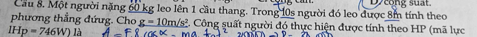 canl. Dycong suat. 
Cầu 8. Một người nặng 60 kg leo lên 1 cầu thang. Trong 10s người đó leo được 8m tính theo 
phương thẳng đứưg. Cho g=10m/s^2 E. Công suất người đó thực hiện được tính theo HP (mã lực
IHp=746W) là