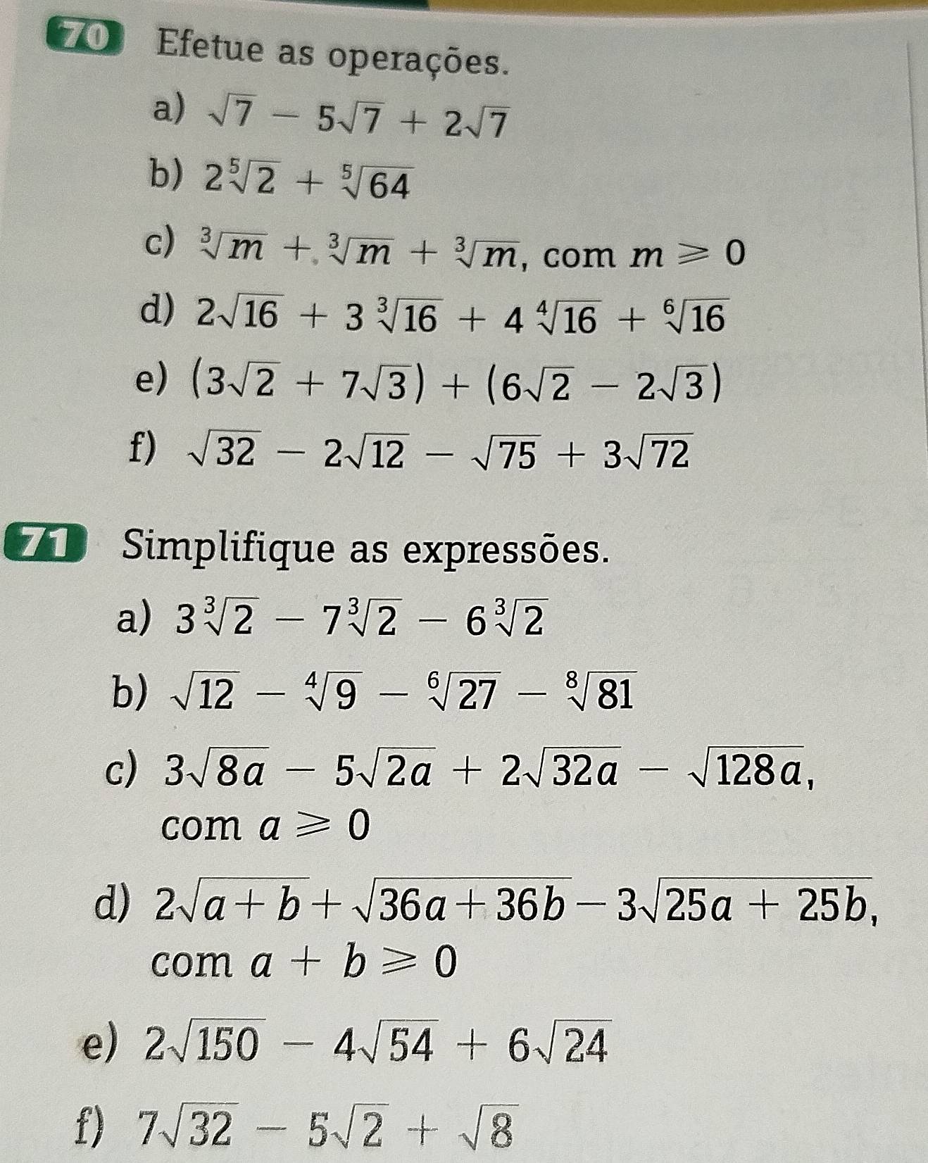 Efetue as operações. 
a) sqrt(7)-5sqrt(7)+2sqrt(7)
b) 2sqrt[5](2)+sqrt[5](64)
c) sqrt[3](m)+sqrt[3](m)+sqrt[3](m) , com m≥slant 0
d) 2sqrt(16)+3sqrt[3](16)+4sqrt[4](16)+sqrt[6](16)
e) (3sqrt(2)+7sqrt(3))+(6sqrt(2)-2sqrt(3))
f) sqrt(32)-2sqrt(12)-sqrt(75)+3sqrt(72)
7 Simplifique as expressões. 
a) 3sqrt[3](2)-7sqrt[3](2)-6sqrt[3](2)
b) sqrt(12)-sqrt[4](9)-sqrt[6](27)-sqrt[8](81)
c) 3sqrt(8a)-5sqrt(2a)+2sqrt(32a)-sqrt(128a), 
com a≥slant 0
d) 2sqrt(a+b)+sqrt(36a+36b)-3sqrt(25a+25b),
coma+b≥slant 0
e) 2sqrt(150)-4sqrt(54)+6sqrt(24)
f) 7sqrt(32)-5sqrt(2)+sqrt(8)