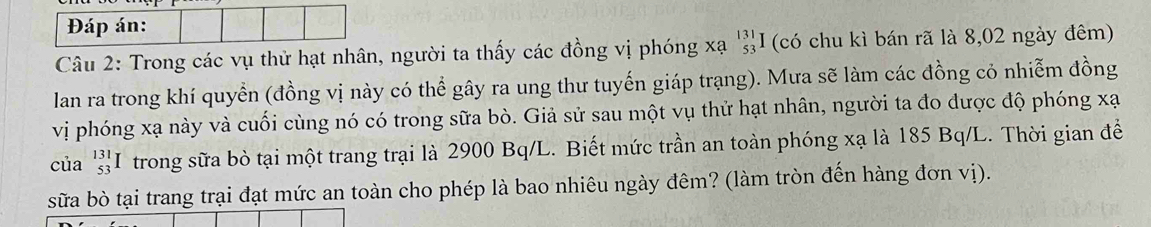 Đáp án: 
Câu 2: Trong các vụ thử hạt nhân, người ta thấy các đồng vị phóng xạ beginarrayr 131 53endarray I (có chu kì bán rã là 8,02 ngày đêm) 
lan ra trong khí quyển (đồng vị này có thể gây ra ung thư tuyến giáp trạng). Mưa sẽ làm các đồng cỏ nhiễm đồng 
vị phóng xạ này và cuối cùng nó có trong sữa bò. Giả sử sau một vụ thử hạt nhân, người ta đo được độ phóng xạ
của _(53)^(131)I I trong sữa bò tại một trang trại là 2900 Bq/L. Biết mức trần an toàn phóng xạ là 185 Bq/L. Thời gian để 
sữa bò tại trang trại đạt mức an toàn cho phép là bao nhiêu ngày đêm? (làm tròn đến hàng đơn vị).