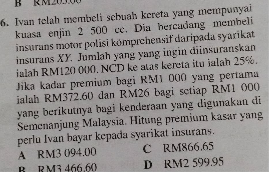 RM203.00
6. Ivan telah membeli sebuah kereta yang mempunyai
kuasa enjin 2 500 cc. Dia bercadang membeli
insurans motor polisi kömprehensif daripada syarikat
insurans XY. Jumlah yang yang ingin diinsuranskan
ialah RM120 000. NCD ke atas kereta itu ialah 25%.
Jika kadar premium bagi RM1 000 yang pertama
ialah RM372.60 dan RM26 bagi setiap RM1 000
yang berikutnya bagi kenderaan yang digunakan di
Semenanjung Malaysia. Hitung premium kasar yang
perlu Ivan bayar kepada syarikat insurans.
A RM3 094.00 C RM866.65
B RM3 466.60 D RM2 599.95