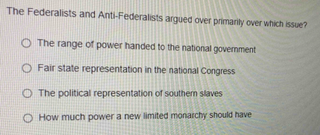 The Federalists and Anti-Federalists argued over primarily over which issue?
The range of power handed to the national government
Fair state representation in the national Congress
The political representation of southern slaves
How much power a new limited monarchy should have