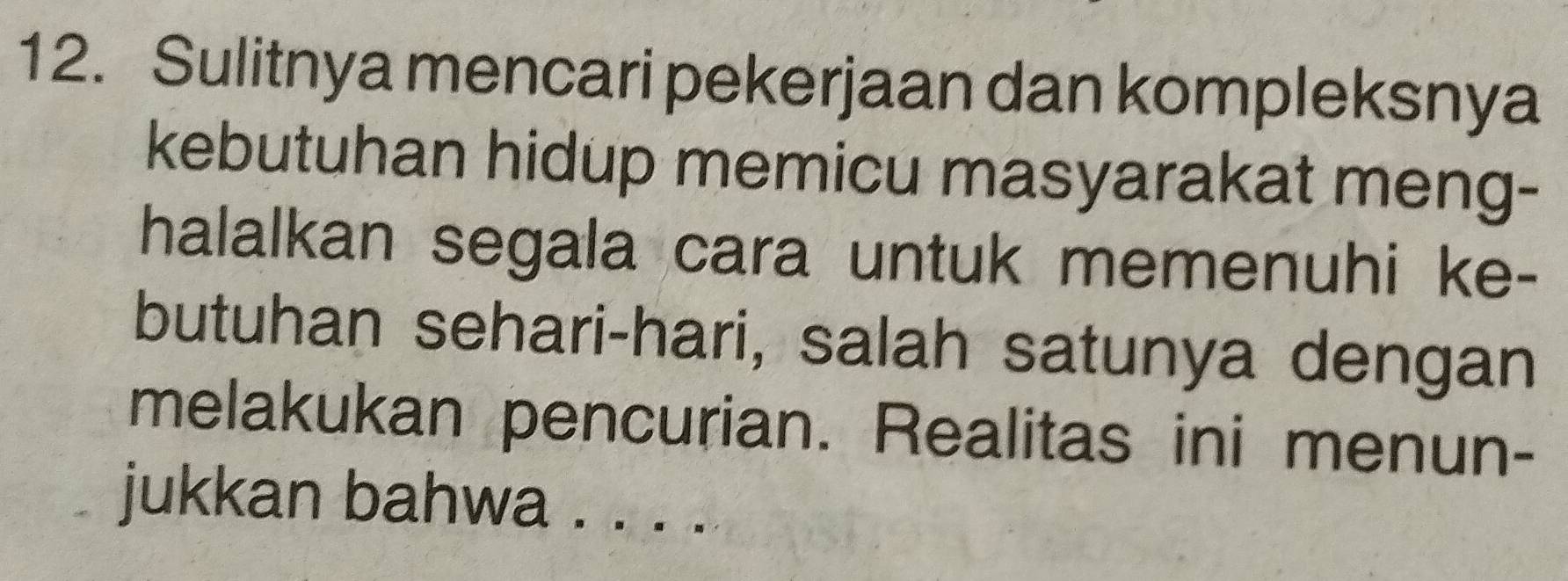 Sulitnya mencari pekerjaan dan kompleksnya 
kebutuhan hidup memicu masyarakat meng- 
halalkan segala cara untuk memenuhi ke- 
butuhan sehari-hari, salah satunya dengan 
melakukan pencurian. Realitas ini menun- 
jukkan bahwa . . . .