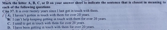 each of the following questions Mark the letter A. B. C. or D on your answer sheet to indicate the sentence that is closest in meaning to
Câu 37. It is over twenty years since I last got in touch with them.
A I haven't gotten in touch with them for over 20 years.
B. I can't help keeping getting is touch with them for over 20 years
C. I used to get in touch with them for over 20 yeaes.
D. Il have been getting in touch with them for over 20 years.