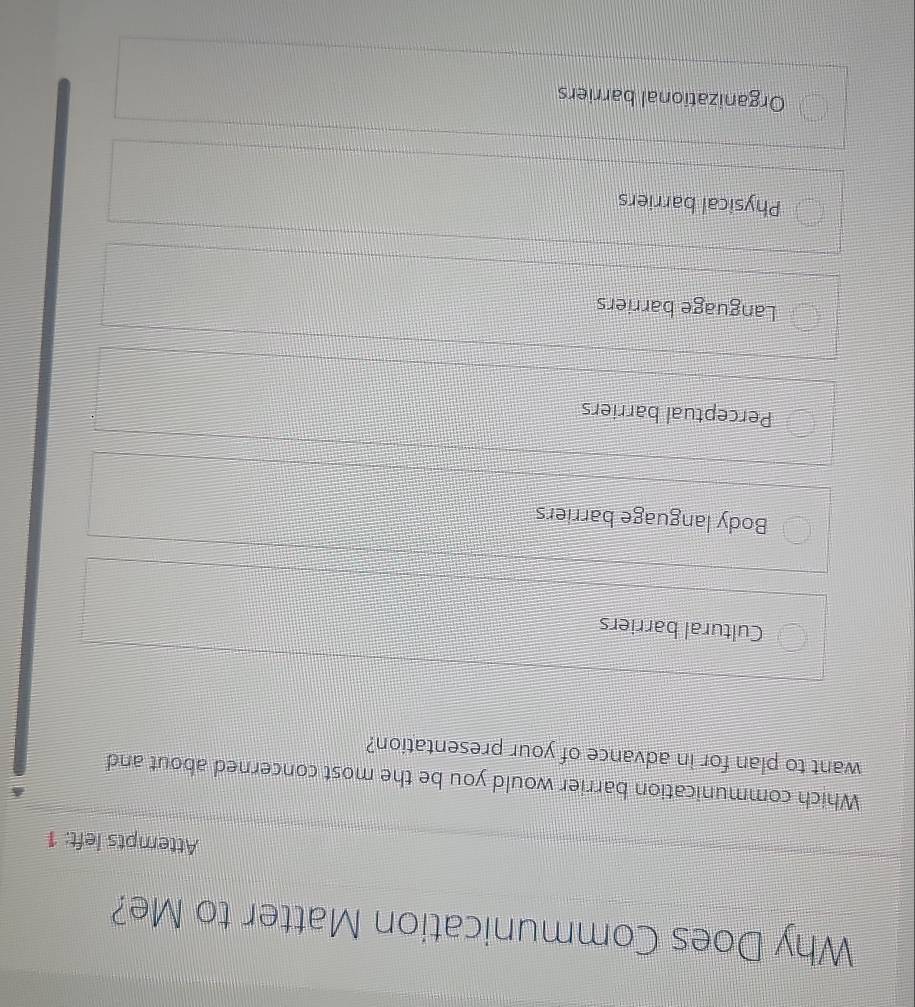 Why Does Communication Matter to Me?
Attempts left: 1
Which communication barrier would you be the most concerned about and
want to plan for in advance of your presentation?
Cultural barriers
Body language barriers
Perceptual barriers
Language barriers
Physical barriers
Organizational barriers