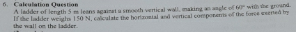 Calculation Question 
A ladder of length 5 m leans against a smooth vertical wall, making an angle of 60° with the ground. 
the wall on the ladder. If the ladder weighs 150 N, calculate the horizontal and vertical components of the force exerted by