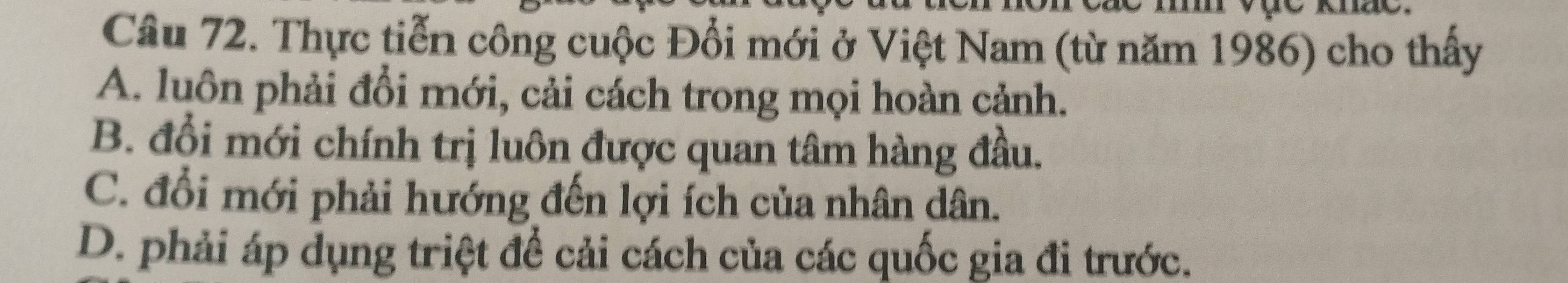 Thực tiễn công cuộc Đổi mới ở Việt Nam (từ năm 1986) cho thấy
A. luôn phải đổi mới, cải cách trong mọi hoàn cảnh.
B. đổi mới chính trị luôn được quan tâm hàng đầu.
C. đổi mới phải hướng đến lợi ích của nhân dân.
D. phải áp dụng triệt để cải cách của các quốc gia đi trước.