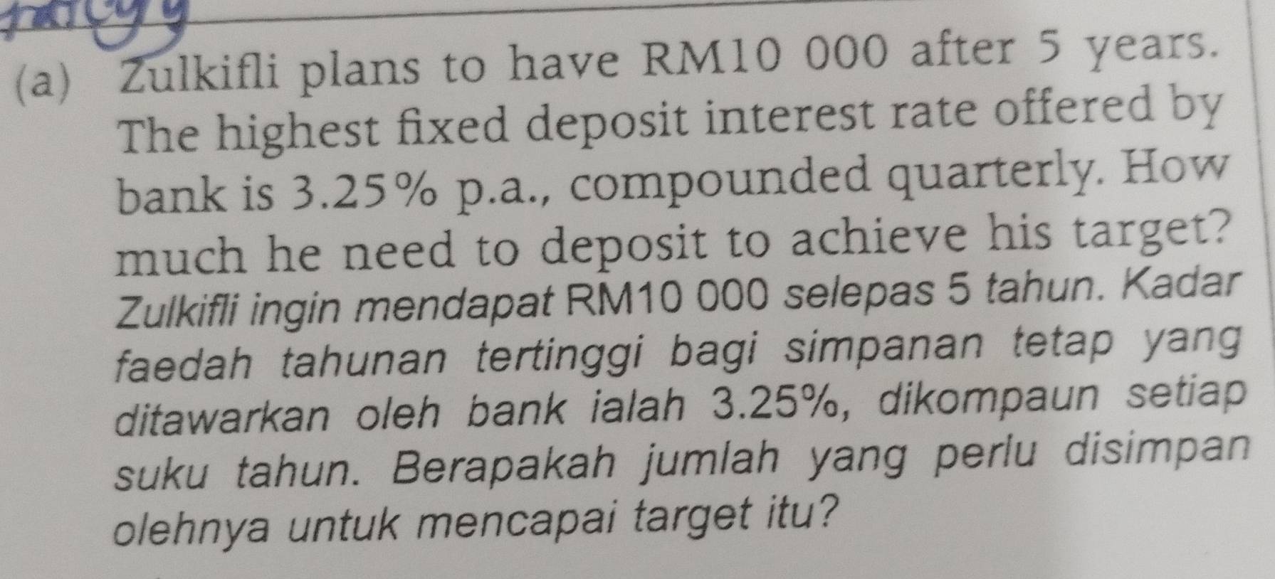 Zulkifli plans to have RM10 000 after 5 years. 
The highest fixed deposit interest rate offered by 
bank is 3.25% p.a., compounded quarterly. How 
much he need to deposit to achieve his target? 
Zulkifli ingin mendapat RM10 000 selepas 5 tahun. Kadar 
faedah tahunan tertinggi bagi simpanan tetap yang 
ditawarkan oleh bank ialah 3.25%, dikompaun setiap 
suku tahun. Berapakah jumlah yang perlu disimpan 
olehnya untuk mencapai target itu?