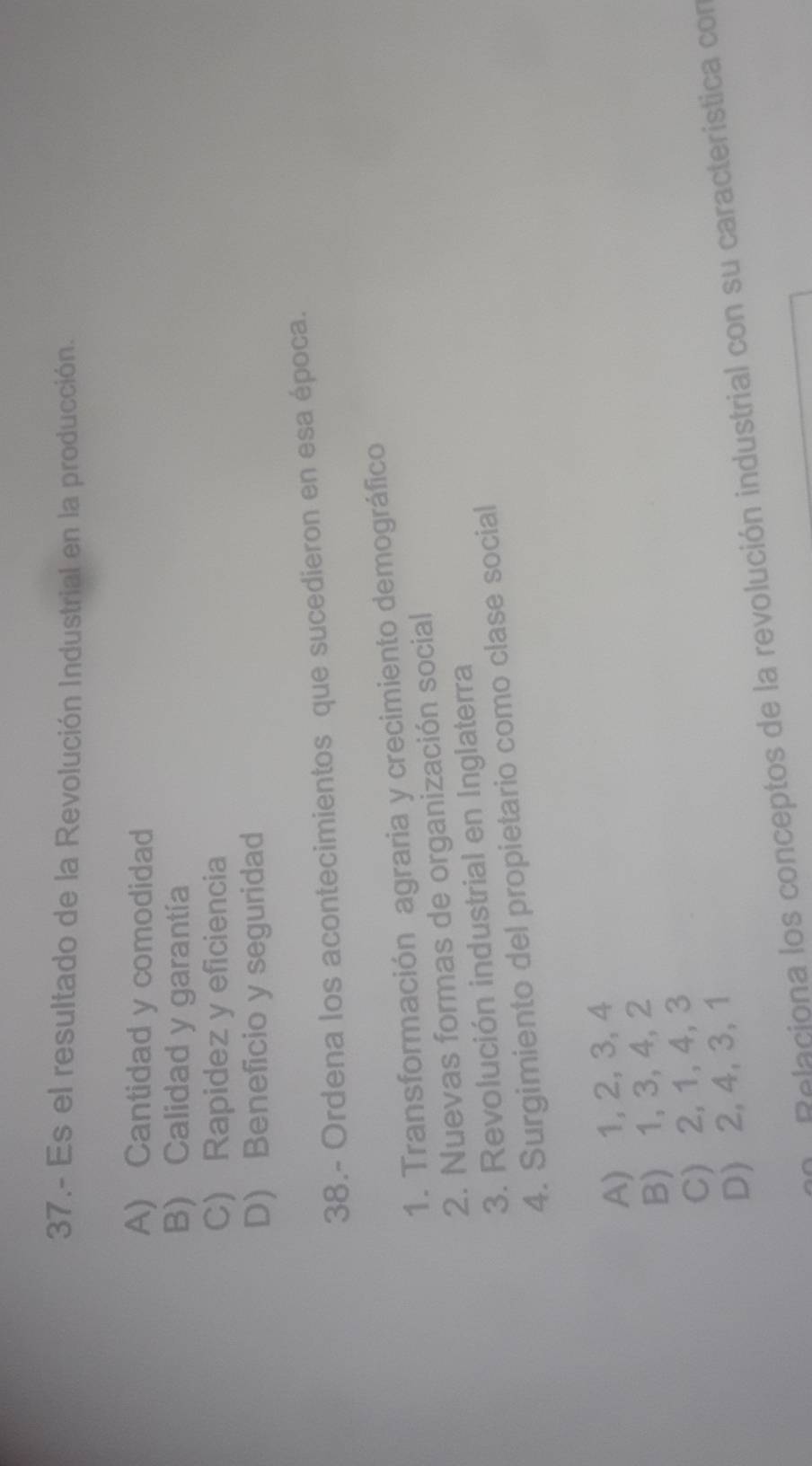 37.- Es el resultado de la Revolución Industrial en la producción.
A) Cantidad y comodidad
B) Calidad y garantía
C) Rapidez y eficiencia
D) Beneficio y seguridad
38.- Ordena los acontecimientos que sucedieron en esa época.
1. Transformación agraria y crecimiento demográfico
2. Nuevas formas de organización social
3. Revolución industrial en Inglaterra
4. Surgimiento del propietario como clase social
A) 1, 2, 3, 4
B) 1, 3, 4, 2
C) 2, 1, 4, 3
D) 2, 4, 3, 1
Relaciona los conceptos de la revolución industrial con su característica con