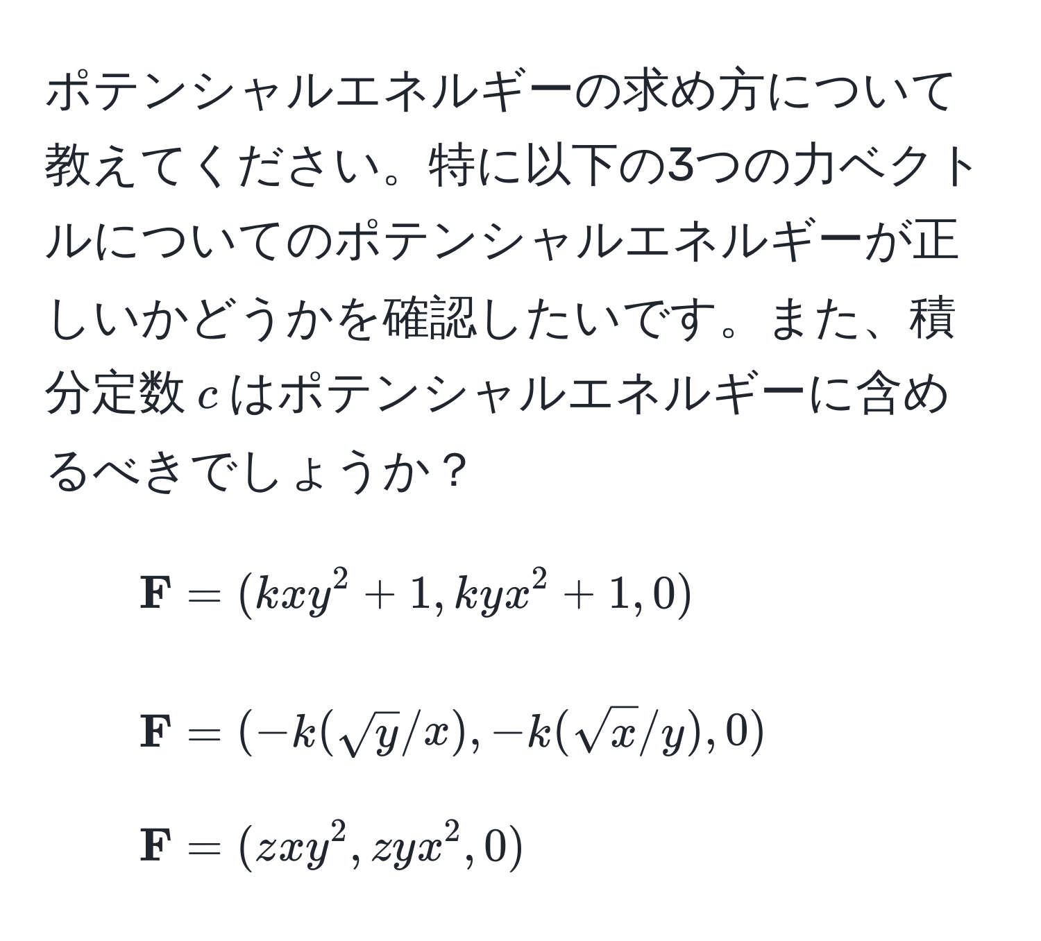 ポテンシャルエネルギーの求め方について教えてください。特に以下の3つの力ベクトルについてのポテンシャルエネルギーが正しいかどうかを確認したいです。また、積分定数$c$はポテンシャルエネルギーに含めるべきでしょうか？

1. $ F = (kxy^(2 + 1, kyx^2 + 1, 0)$
2. $ F) = (-k(sqrt(y)/x), -k(sqrt(x)/y), 0)$
3. $ F = (zxy^2, zyx^2, 0)$