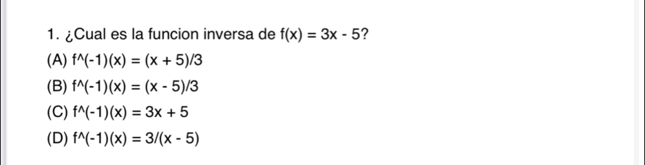 ¿Cual es la funcion inversa de f(x)=3x-5 ?
(A) f^(wedge)(-1)(x)=(x+5)/3
(B) f^(wedge)(-1)(x)=(x-5)/3
(C) f^(wedge)(-1)(x)=3x+5
(D) f^(wedge)(-1)(x)=3/(x-5)