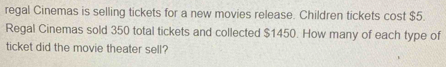 regal Cinemas is selling tickets for a new movies release. Children tickets cost $5. 
Regal Cinemas sold 350 total tickets and collected $1450. How many of each type of 
ticket did the movie theater sell?