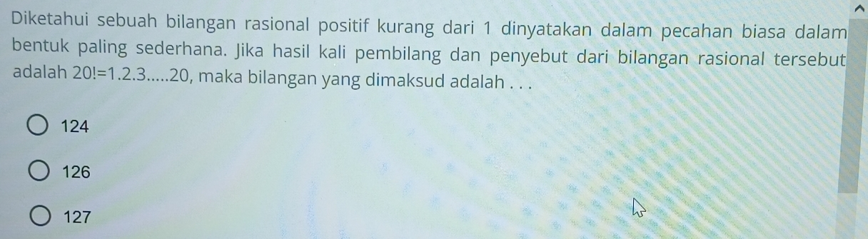 Diketahui sebuah bilangan rasional positif kurang dari 1 dinyatakan dalam pecahan biasa dalam
bentuk paling sederhana. Jika hasil kali pembilang dan penyebut dari bilangan rasional tersebut
adalah 20!=1.2.3....20 , maka bilangan yang dimaksud adalah . . .
124
126
127