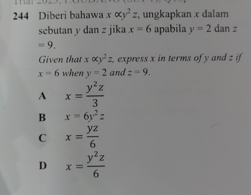 244 Diberi bahawa xalpha y^2z , ungkapkan x dalam
sebutan y dan z jika x=6 apabila y=2 dan z
=9. 
Given that xalpha y^2z, , express x in terms of y and z if
x=6 when y=2 and z=9.
A x= y^2z/3 
B x=6y^2z
C x= yz/6 
D x= y^2z/6 