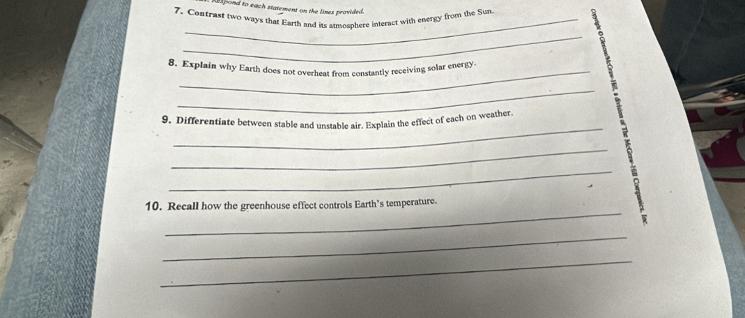 pond to each statement on the lines provided. 
7. Contrast two ways that Earth and its atmosphere interact with energy from the Sun 
_ 
8. Explain why Earth does not overheat from constantly receiving solar energy 
_ 
_ 
9. Differentiate between stable and unstable air. Explain the effect of each on weather 
_ 
_ 
_ 
10. Recall how the greenhouse effect controls Earth’s temperature. 
_ 
_