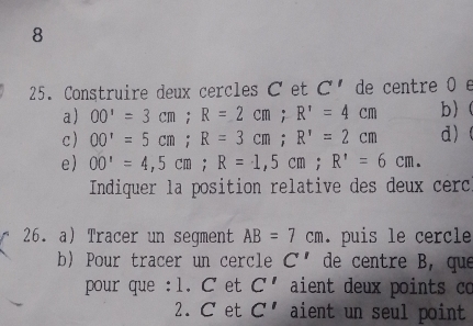 8 
25. Construire deux cercles C et C' de centre 0 e 
a) OO'=3cm; R=2cm; R'=4cm b)( 
c) OO'=5cm; R=3cm; R^(,R'=2cm) d)( 
e) OO'=4,5cm; R=1,5cm; R'=6cm. 
Indiquer la position relative des deux cerc 
26. a) Tracer un segment AB=7cm. puis le cercle 
b) Pour tracer un cercle C' de centre B, que 
pour que :1. C et C' aient deux points co 
2. C et C' aient un seul point