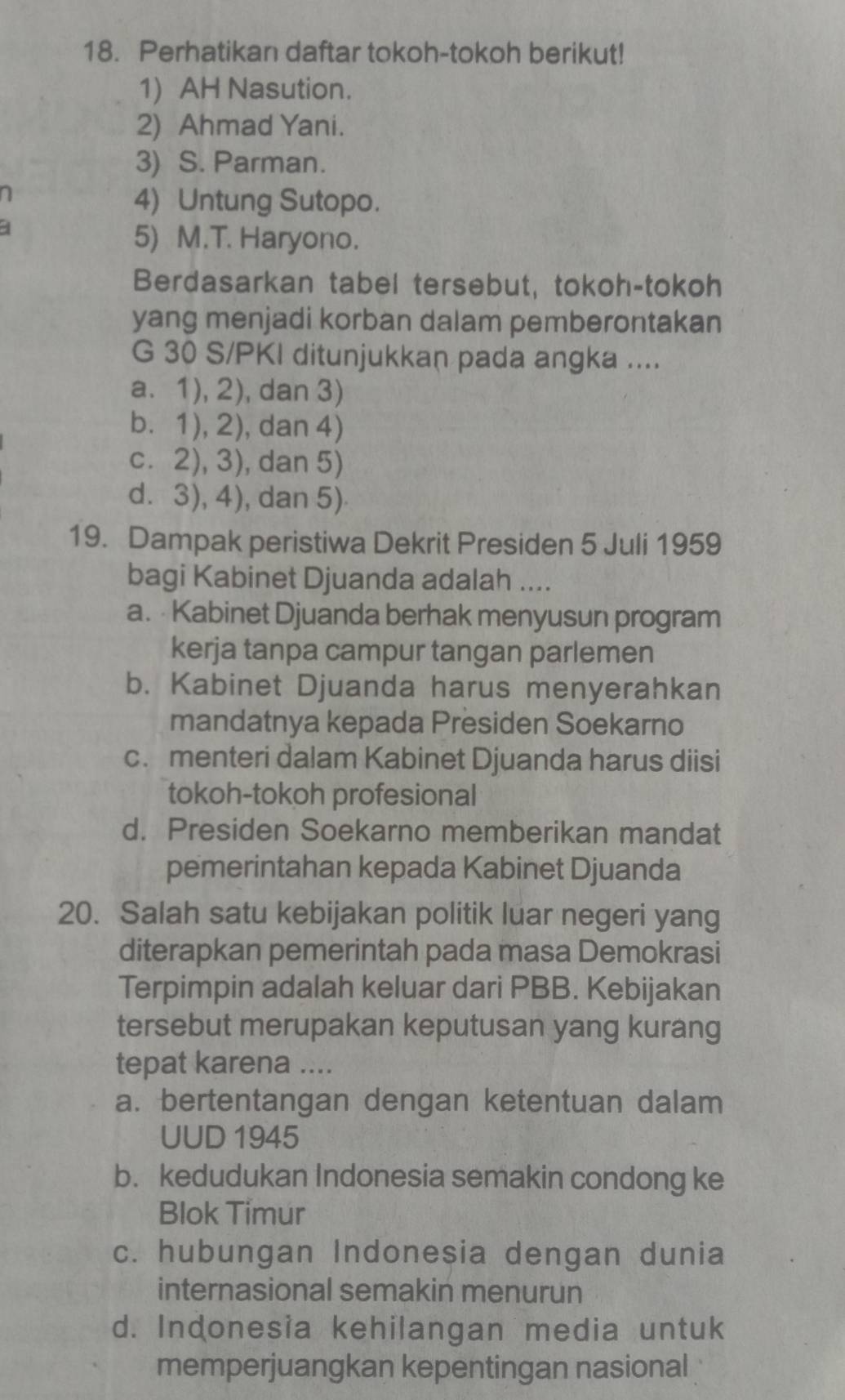 Perhatikan daftar tokoh-tokoh berikut!
1) AH Nasution.
2) Ahmad Yani.
3) S. Parman.
a
4) Untung Sutopo.
4
5) M.T. Haryono.
Berdasarkan tabel tersebut, tokoh-tokoh
yang menjadi korban dalam pemberontakan
G 30 S/PKI ditunjukkan pada angka ....
a. 1), 2), dan 3)
b. 1), 2), dan 4)
c. 2), 3), dan 5)
d. 3), 4), dan 5)
19. Dampak peristiwa Dekrit Presiden 5 Juli 1959
bagi Kabinet Djuanda adalah ....
a. Kabinet Djuanda berhak menyusun program
kerja tanpa campur tangan parlemen
b. Kabinet Djuanda harus menyerahkan
mandatnya kepada Presiden Soekarno
c. menteri dalam Kabinet Djuanda harus diisi
tokoh-tokoh profesional
d. Presiden Soekarno memberikan mandat
pemerintahan kepada Kabinet Djuanda
20. Salah satu kebijakan politik luar negeri yang
diterapkan pemerintah pada masa Demokrasi
Terpimpin adalah keluar dari PBB. Kebijakan
tersebut merupakan keputusan yang kurang
tepat karena ....
a. bertentangan dengan ketentuan dalam
UUD 1945
b. kedudukan Indonesia semakin condong ke
Blok Timur
c. hubungan Indonesia dengan dunia
internasional semakin menurun
d. Indonesia kehilangan media untuk
memperjuangkan kepentingan nasional