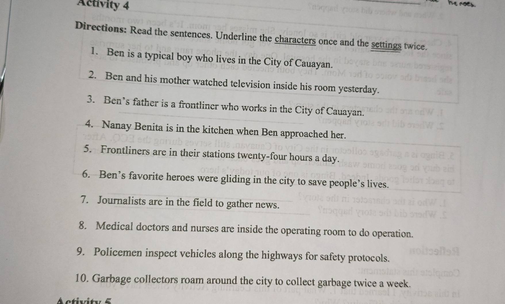 Activity 4 
Directions: Read the sentences. Underline the characters once and the settings twice. 
1. Ben is a typical boy who lives in the City of Cauayan. 
2. Ben and his mother watched television inside his room yesterday. 
3. Ben’s father is a frontliner who works in the City of Cauayan. 
4. Nanay Benita is in the kitchen when Ben approached her. 
5. Frontliners are in their stations twenty-four hours a day. 
6. Ben’s favorite heroes were gliding in the city to save people’s lives. 
7. Journalists are in the field to gather news. 
8. Medical doctors and nurses are inside the operating room to do operation. 
9. Policemen inspect vehicles along the highways for safety protocols. 
10. Garbage collectors roam around the city to collect garbage twice a week.