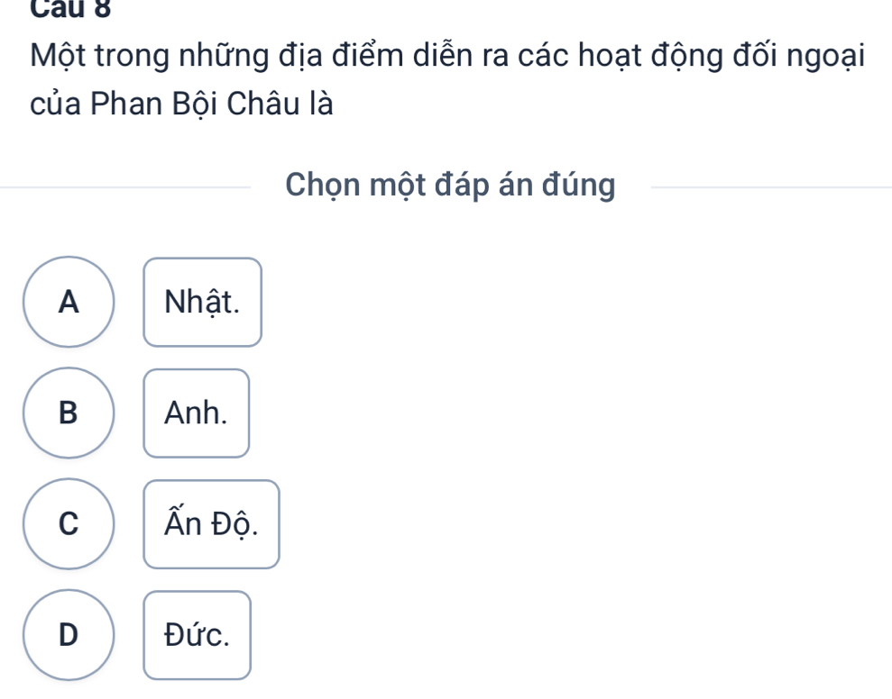 Cau 8
Một trong những địa điểm diễn ra các hoạt động đối ngoại
của Phan Bội Châu là
Chọn một đáp án đúng
A Nhật.
B Anh.
C Ấn Độ.
D Đức.