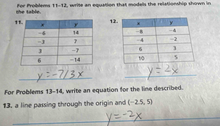 For Problems 11-12 , write an equation that models the relationship shown in 
the table. 
12 




_ 
__ 
_ 
For Problems 13-14 , write an equation for the line described. 
13. a line passing through the origin and (-2.5,5)
_ 
_