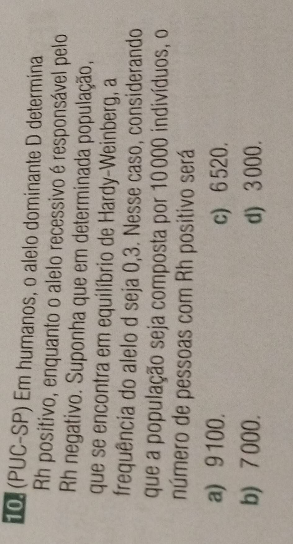(PUC-SP) Em humanos, o alelo dominante D determina
Rh positivo, enquanto o alelo recessivo é responsável pelo
Rh negativo. Suponha que em determinada população,
que se encontra em equilíbrio de Hardy-Weinberg, a
frequência do alelo d seja 0,3. Nesse caso, considerando
que a população seja composta por 10000 indivíduos, o
número de pessoas com Rh positivo será
a) 9100.
c) 6 520.
b) 7 000.
d) 3000.
