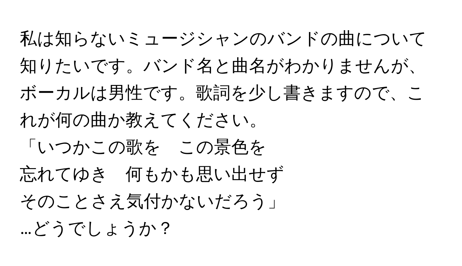 私は知らないミュージシャンのバンドの曲について知りたいです。バンド名と曲名がわかりませんが、ボーカルは男性です。歌詞を少し書きますので、これが何の曲か教えてください。

「いつかこの歌を　この景色を
忘れてゆき　何もかも思い出せず
そのことさえ気付かないだろう」

…どうでしょうか？